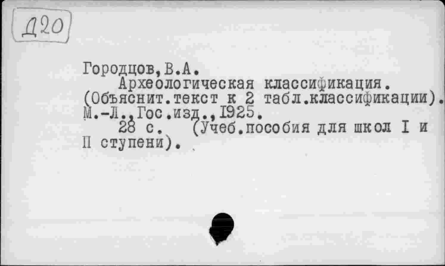 ﻿Городцов,В.А.
Археологическая классификация. (Объяснит.текст к 2 табл.классификации). м.-Л., Гос.изд., 1925.
2ö с. (Учеб.пособия для школ I и II ступени).